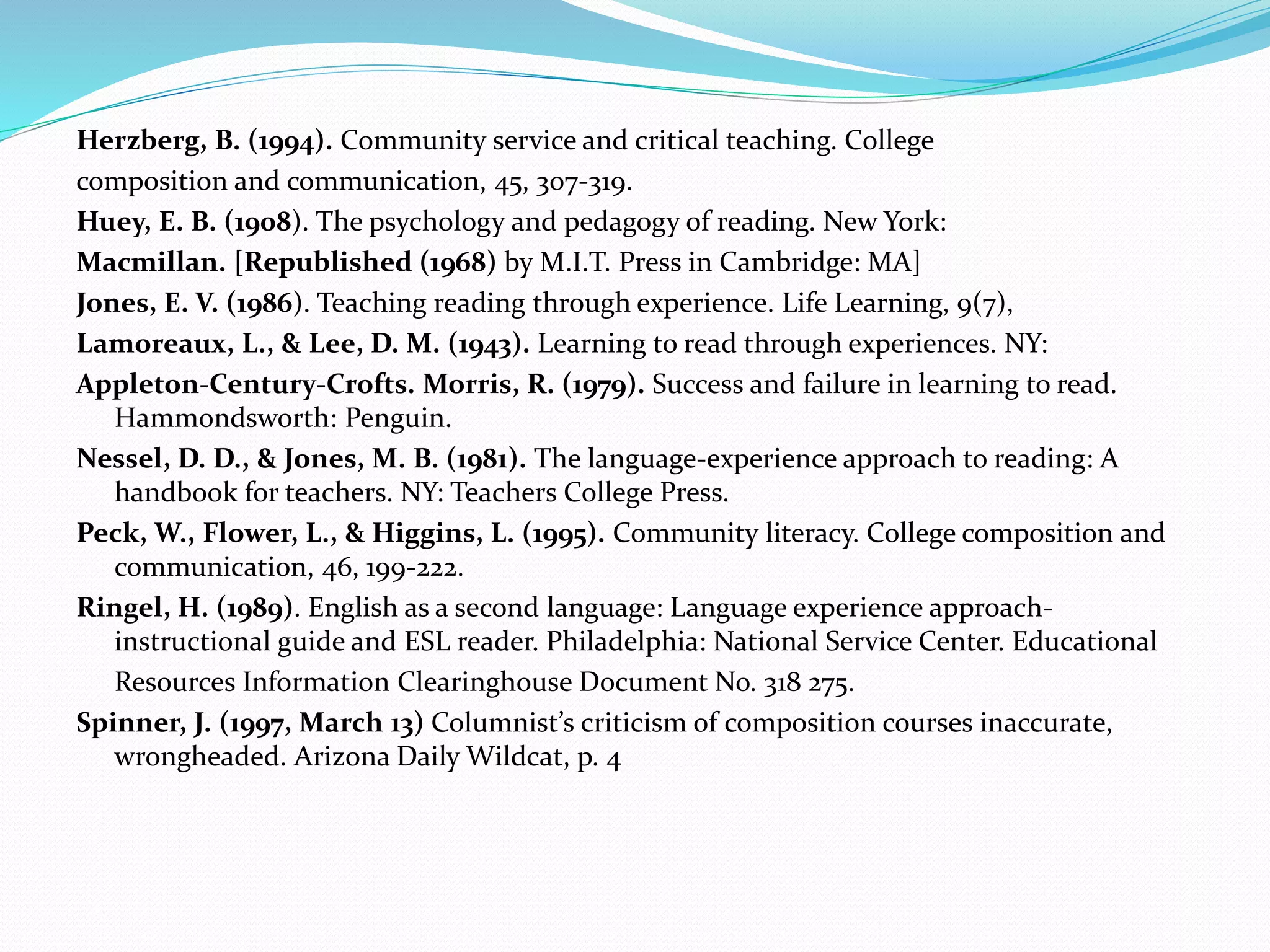 Herzberg, B. (1994). Community service and critical teaching. College 
composition and communication, 45, 307-319. 
Huey, E. B. (1908). The psychology and pedagogy of reading. New York: 
Macmillan. [Republished (1968) by M.I.T. Press in Cambridge: MA] 
Jones, E. V. (1986). Teaching reading through experience. Life Learning, 9(7), 
Lamoreaux, L., & Lee, D. M. (1943). Learning to read through experiences. NY: 
Appleton-Century-Crofts. Morris, R. (1979). Success and failure in learning to read. 
Hammondsworth: Penguin. 
Nessel, D. D., & Jones, M. B. (1981). The language-experience approach to reading: A 
handbook for teachers. NY: Teachers College Press. 
Peck, W., Flower, L., & Higgins, L. (1995). Community literacy. College composition and 
communication, 46, 199-222. 
Ringel, H. (1989). English as a second language: Language experience approach-instructional 
guide and ESL reader. Philadelphia: National Service Center. Educational 
Resources Information Clearinghouse Document No. 318 275. 
Spinner, J. (1997, March 13) Columnist’s criticism of composition courses inaccurate, 
wrongheaded. Arizona Daily Wildcat, p. 4 
 
