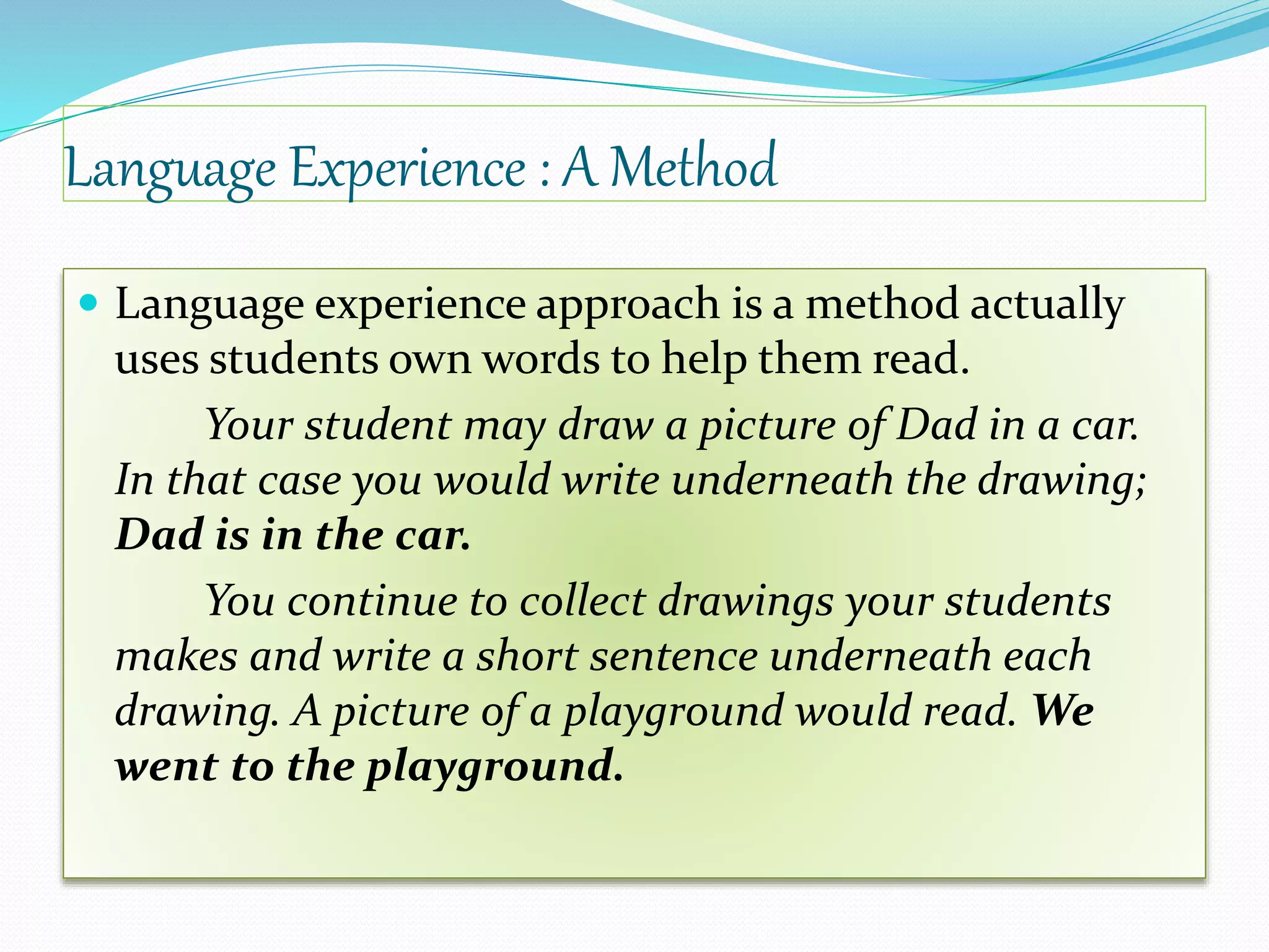 Language Experience : A Method 
 Language experience approach is a method actually 
uses students own words to help them read. 
Your student may draw a picture of Dad in a car. 
In that case you would write underneath the drawing; 
Dad is in the car. 
You continue to collect drawings your students 
makes and write a short sentence underneath each 
drawing. A picture of a playground would read. We 
went to the playground. 
 