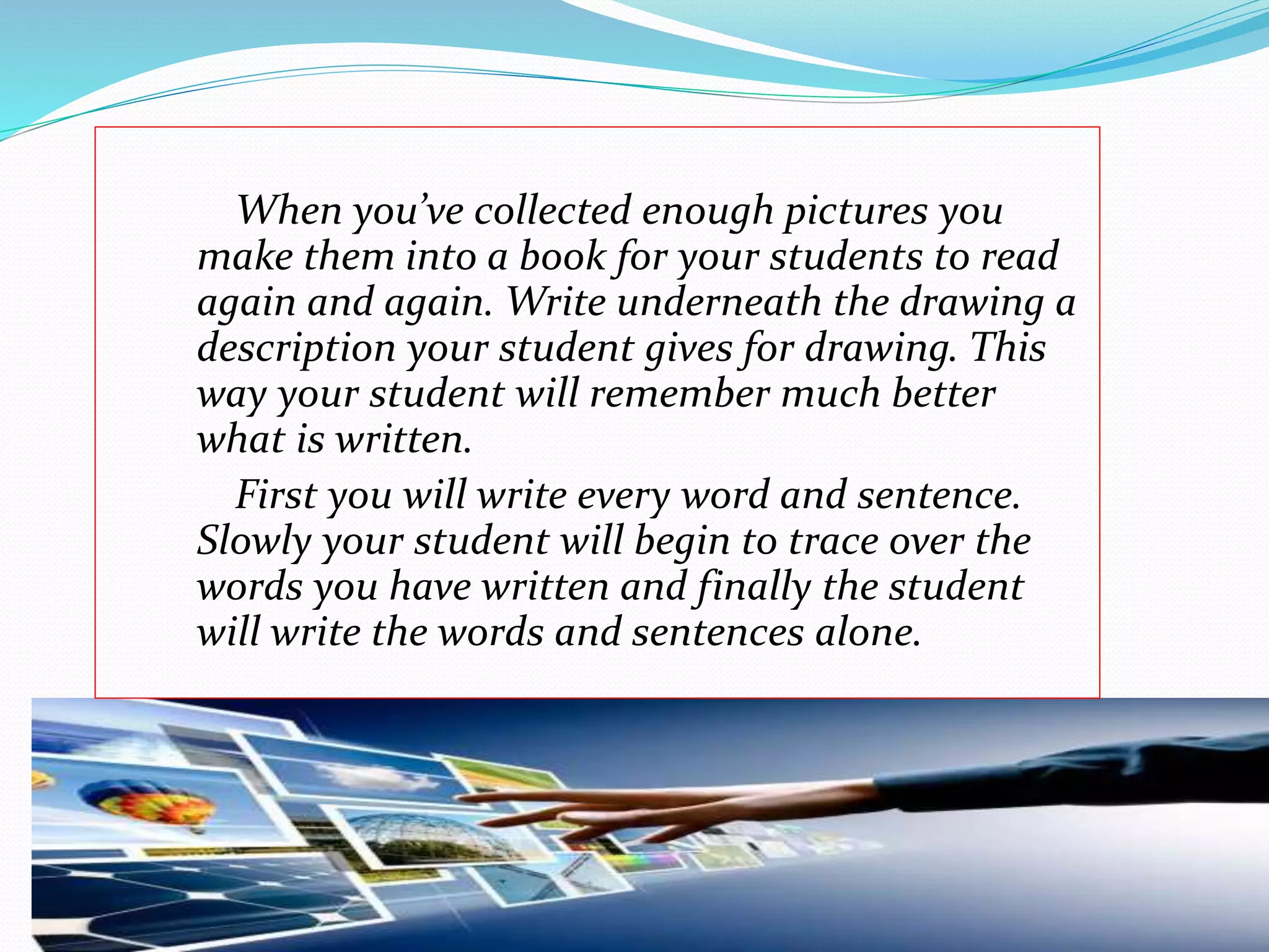 When you’ve collected enough pictures you 
make them into a book for your students to read 
again and again. Write underneath the drawing a 
description your student gives for drawing. This 
way your student will remember much better 
what is written. 
First you will write every word and sentence. 
Slowly your student will begin to trace over the 
words you have written and finally the student 
will write the words and sentences alone. 
 