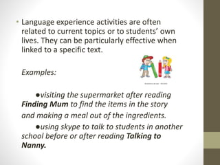 • Language experience activities are often 
related to current topics or to students’ own 
lives. They can be particularly effective when 
linked to a specific text. 
Examples: 
●visiting the supermarket after reading 
Finding Mum to find the items in the story 
and making a meal out of the ingredients. 
●using skype to talk to students in another 
school before or after reading Talking to 
Nanny. 
 