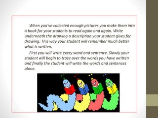 When you’ve collected enough pictures you make them into 
a book for your students to read again and again. Write 
underneath the drawing a description your student gives for 
drawing. This way your student will remember much better 
what is written. 
First you will write every word and sentence. Slowly your 
student will begin to trace over the words you have written 
and finally the student will write the words and sentences 
alone. 
 