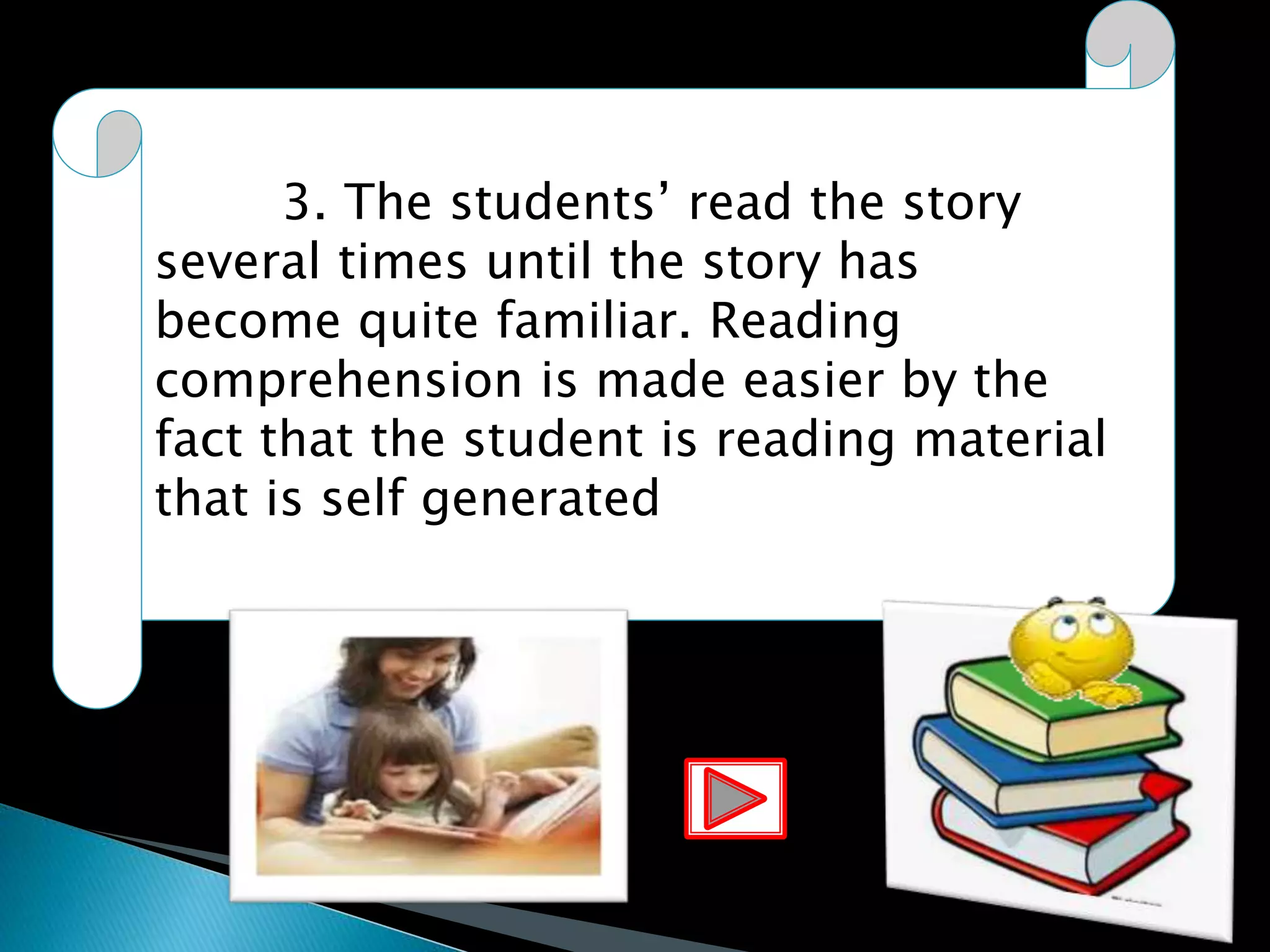 3. The students’ read the story
several times until the story has
become quite familiar. Reading
comprehension is made easier by the
fact that the student is reading material
that is self generated
 