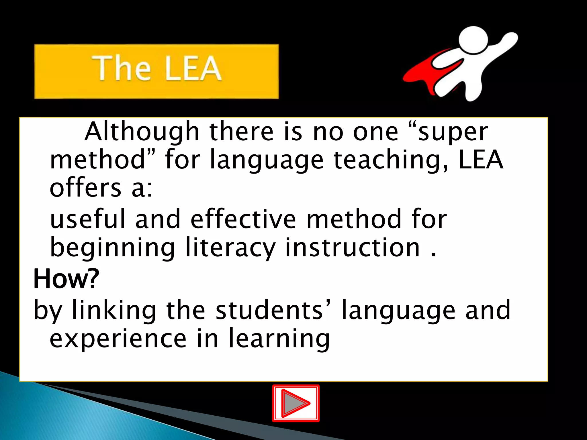 Although there is no one “super
method” for language teaching, LEA
offers a:
useful and effective method for
beginning literacy instruction .
How?
by linking the students’ language and
experience in learning
 