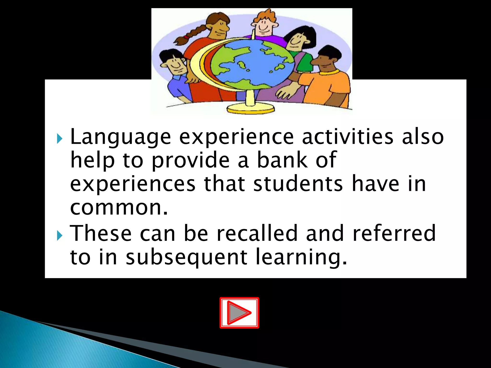  Language experience activities also
help to provide a bank of
experiences that students have in
common.
 These can be recalled and referred
to in subsequent learning.
 