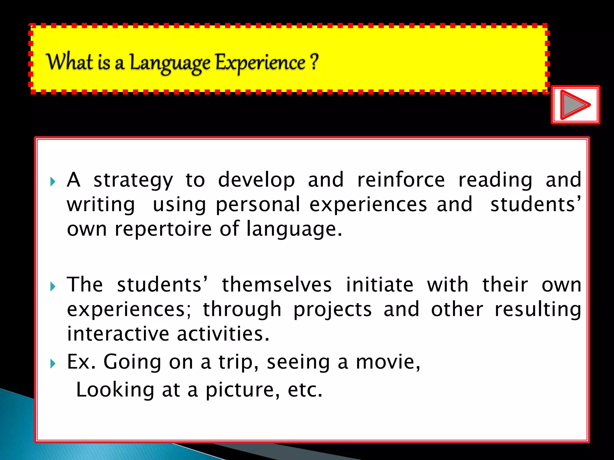  A strategy to develop and reinforce reading and
writing using personal experiences and students’
own repertoire of language.
 The students’ themselves initiate with their own
experiences; through projects and other resulting
interactive activities.
 Ex. Going on a trip, seeing a movie,
Looking at a picture, etc.
 