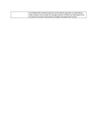 4.3.3 Books with or without exercises can be used for classroom or school library.
Older students can be readers for younger students. Children can take books home
for parents and read to their parents in English and explain their stories.
 