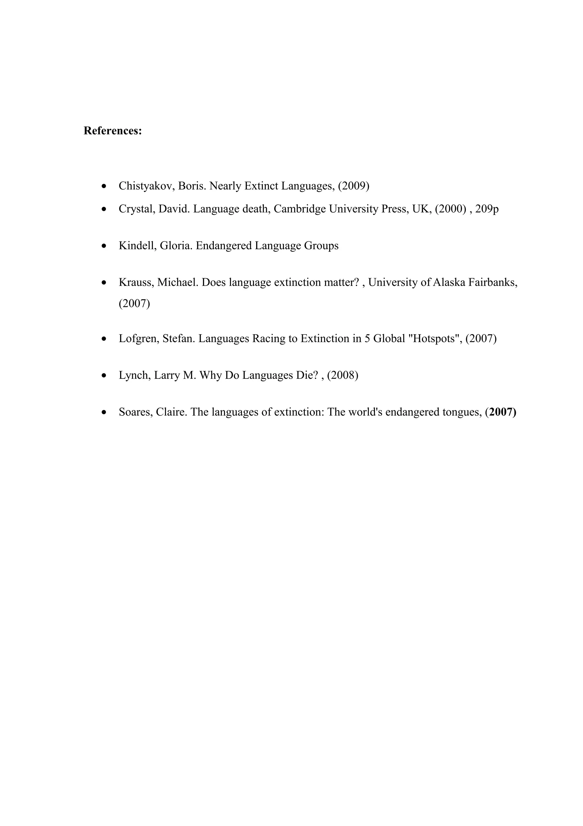 References:



   •   Chistyakov, Boris. Nearly Extinct Languages, (2009)
   •   Crystal, David. Language death, Cambridge University Press, UK, (2000) , 209p


   •   Kindell, Gloria. Endangered Language Groups


   •   Krauss, Michael. Does language extinction matter? , University of Alaska Fairbanks,
       (2007)

   •   Lofgren, Stefan. Languages Racing to Extinction in 5 Global "Hotspots", (2007)


   •   Lynch, Larry M. Why Do Languages Die? , (2008)


   •   Soares, Claire. The languages of extinction: The world's endangered tongues, (2007)
 