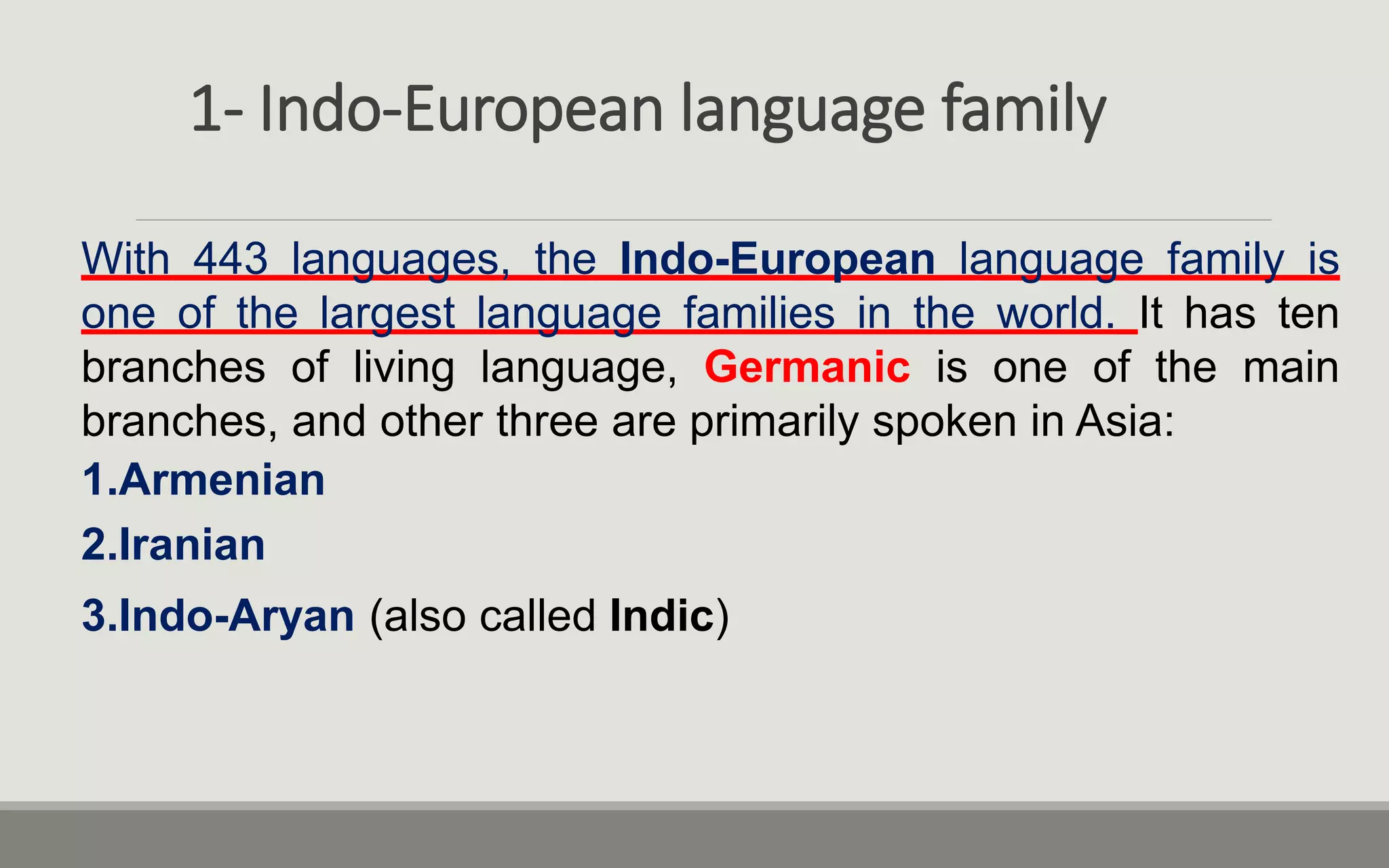 1- Indo-European language family
With 443 languages, the Indo-European language family is
one of the largest language families in the world. It has ten
branches of living language, Germanic is one of the main
branches, and other three are primarily spoken in Asia:
1.Armenian
2.Iranian
3.Indo-Aryan (also called Indic)
 