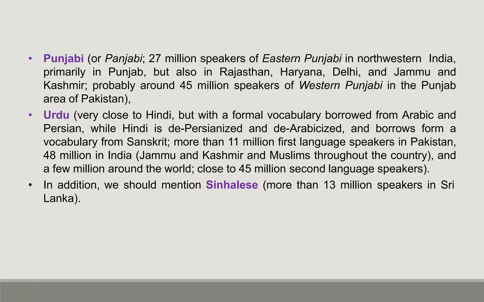 • Punjabi (or Panjabi; 27 million speakers of Eastern Punjabi in northwestern India,
primarily in Punjab, but also in Rajasthan, Haryana, Delhi, and Jammu and
Kashmir; probably around 45 million speakers of Western Punjabi in the Punjab
area of Pakistan),
• Urdu (very close to Hindi, but with a formal vocabulary borrowed from Arabic and
Persian, while Hindi is de-Persianized and de-Arabicized, and borrows form a
vocabulary from Sanskrit; more than 11 million first language speakers in Pakistan,
48 million in India (Jammu and Kashmir and Muslims throughout the country), and
a few million around the world; close to 45 million second language speakers).
• In addition, we should mention Sinhalese (more than 13 million speakers in Sri
Lanka).
 