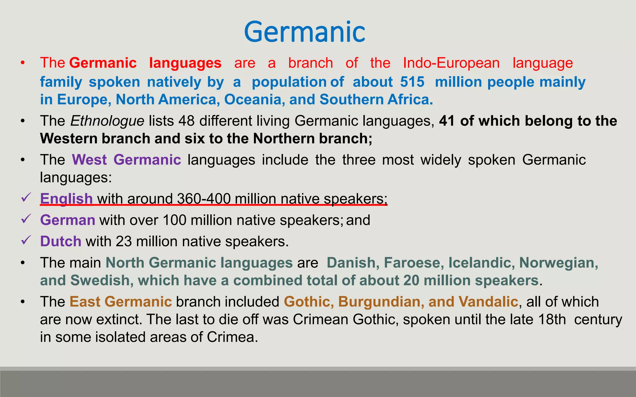 Germanic
• The Germanic languages are a branch of the Indo-European language
family spoken natively by a population of about 515 million people mainly
in Europe, North America, Oceania, and Southern Africa.
• The Ethnologue lists 48 different living Germanic languages, 41 of which belong to the
Western branch and six to the Northern branch;
• The West Germanic languages include the three most widely spoken Germanic
languages:
 English with around 360-400 million native speakers;
 German with over 100 million native speakers;and
 Dutch with 23 million native speakers.
• The main North Germanic languages are Danish, Faroese, Icelandic, Norwegian,
and Swedish, which have a combined total of about 20 million speakers.
• The East Germanic branch included Gothic, Burgundian, and Vandalic, all of which
are now extinct. The last to die off was Crimean Gothic, spoken until the late 18th century
in some isolated areas of Crimea.
 