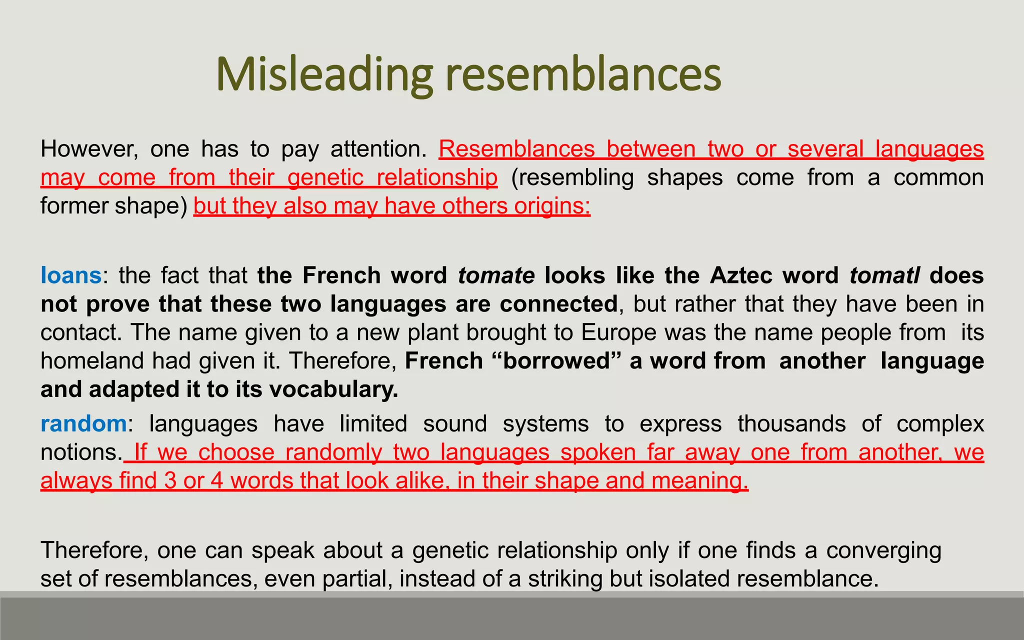 Misleading resemblances
However, one has to pay attention. Resemblances between two or several languages
may come from their genetic relationship (resembling shapes come from a common
former shape) but they also may have others origins:
loans: the fact that the French word tomate looks like the Aztec word tomatl does
not prove that these two languages are connected, but rather that they have been in
contact. The name given to a new plant brought to Europe was the name people from its
homeland had given it. Therefore, French “borrowed” a word from another language
and adapted it to its vocabulary.
random: languages have limited sound systems to express thousands of complex
notions. If we choose randomly two languages spoken far away one from another, we
always find 3 or 4 words that look alike, in their shape and meaning.
Therefore, one can speak about a genetic relationship only if one finds a converging
set of resemblances, even partial, instead of a striking but isolated resemblance.
 