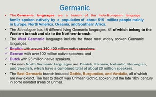 Germanic
• The Germanic languages are a branch of the Indo-European language
family spoken natively by a population of about 515 million people mainly
in Europe, North America, Oceania, and Southern Africa.
• The Ethnologue lists 48 different living Germanic languages, 41 of which belong to the
Western branch and six to the Northern branch;
• The West Germanic languages include the three most widely spoken Germanic
languages:
 English with around 360-400 million native speakers;
 German with over 100 million native speakers;and
 Dutch with 23 million native speakers.
• The main North Germanic languages are Danish, Faroese, Icelandic, Norwegian,
and Swedish, which have a combined total of about 20 million speakers.
• The East Germanic branch included Gothic, Burgundian, and Vandalic, all of which
are now extinct. The last to die off was Crimean Gothic, spoken until the late 18th century
in some isolated areas of Crimea.
 