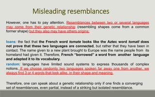 Misleading resemblances
However, one has to pay attention. Resemblances between two or several languages
may come from their genetic relationship (resembling shapes come from a common
former shape) but they also may have others origins:
loans: the fact that the French word tomate looks like the Aztec word tomatl does
not prove that these two languages are connected, but rather that they have been in
contact. The name given to a new plant brought to Europe was the name people from its
homeland had given it. Therefore, French “borrowed” a word from another language
and adapted it to its vocabulary.
random: languages have limited sound systems to express thousands of complex
notions. If we choose randomly two languages spoken far away one from another, we
always find 3 or 4 words that look alike, in their shape and meaning.
Therefore, one can speak about a genetic relationship only if one finds a converging
set of resemblances, even partial, instead of a striking but isolated resemblance.
 