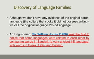 Discovery of Language Families
• Although we don't have any evidence of the original parent
language (the culture that spoke it did not possess writing),
we call the original language Proto-Language.
• An Englishman, Sir William Jones (1786) was the first to
notice that some languages were related to each other by
comparing words in Sanskrit (a very ancient I-E language)
with words in Greek, Latin, and English.
 