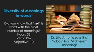 Diversity of Meanings
in words
Did you know that “set” is
word with the most
number of meanings?
Noun: 58
Verb: 126
Adjective: 10
Dr. Lllia Antonio says that
“labas” has 74 different
meanings
 
