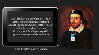 Well, frankly, the problem as I see it
At this moment in times whether I
Should just lie down under all this hassle
And let them walk all over me.
Or whether I should just say OK
I get the message and do myself in.
Prince Charles’ modern version
 