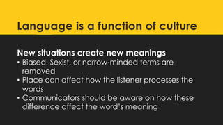 New situations create new meanings
• Biased, Sexist, or narrow-minded terms are
removed
• Place can affect how the listener processes the
words
• Communicators should be aware on how these
difference affect the word’s meaning
Language is a function of culture
 