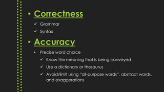 • Correctness
 Grammar
 Syntax
• Accuracy
• Precise word choice
 Know the meaning that is being conveyed
 Use a dictionary or thesaurus
 Avoid/limit using “all-purpose words”, abstract words,
and exaggerations
 
