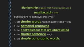 Blankenship suggest that the language used
must be oral in style
Suggestions to achieve oral style:
1. Use shorter words, replacing polysyllabic words.
2. Use personal pronouns
3. Use contradictions that are abbreviated
4. Use shorter sentence length.
5. Use simple but graphic words.
 