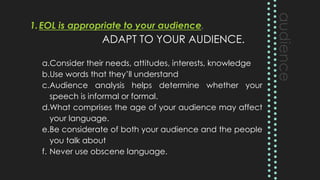 1.EOL is appropriate to your audience.
ADAPT TO YOUR AUDIENCE.
a.Consider their needs, attitudes, interests, knowledge
b.Use words that they’ll understand
c.Audience analysis helps determine whether your
speech is informal or formal.
d.What comprises the age of your audience may affect
your language.
e.Be considerate of both your audience and the people
you talk about
f. Never use obscene language.
 