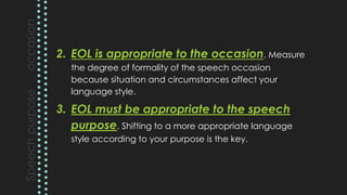 2. EOL is appropriate to the occasion. Measure
the degree of formality of the speech occasion
because situation and circumstances affect your
language style.
3. EOL must be appropriate to the speech
purpose. Shifting to a more appropriate language
style according to your purpose is the key.
 