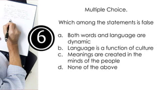 6
Multiple Choice.
Which among the statements is false
a. Both words and language are
dynamic
b. Language is a function of culture
c. Meanings are created in the
minds of the people
d. None of the above
 