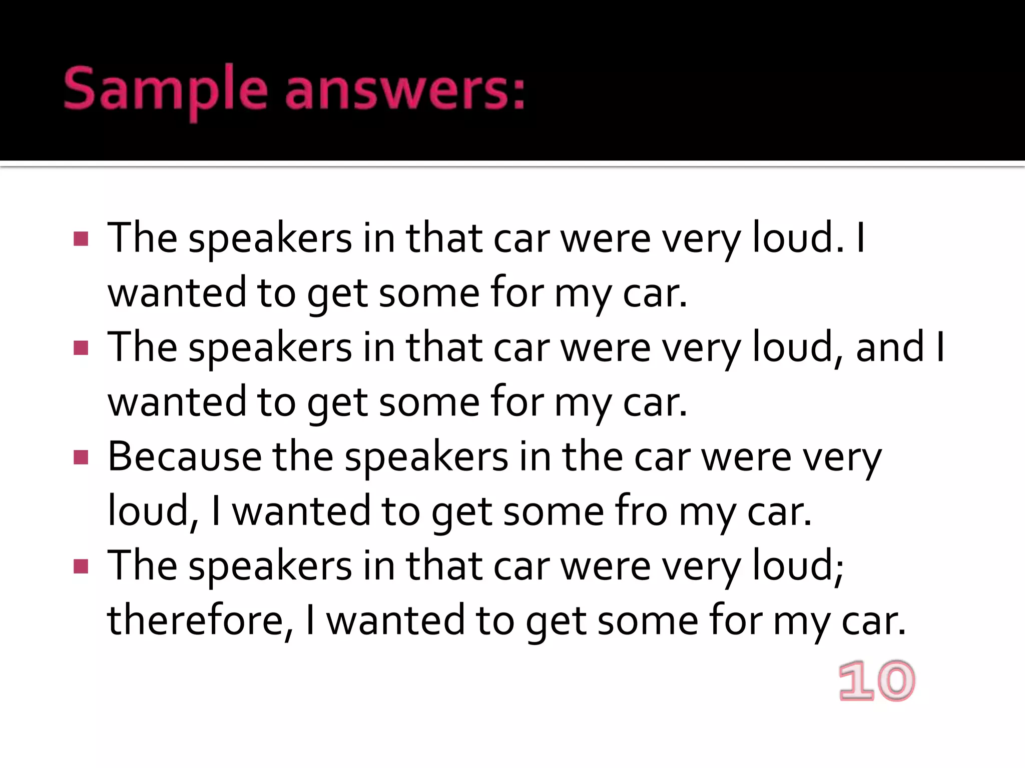 Sample answers:The speakers in that car were very loud. I wanted to get some for my car.The speakers in that car were very loud, and I wanted to get some for my car.Because the speakers in the car were very loud, I wanted to get some fro my car.The speakers in that car were very loud; therefore, I wanted to get some for my car.10