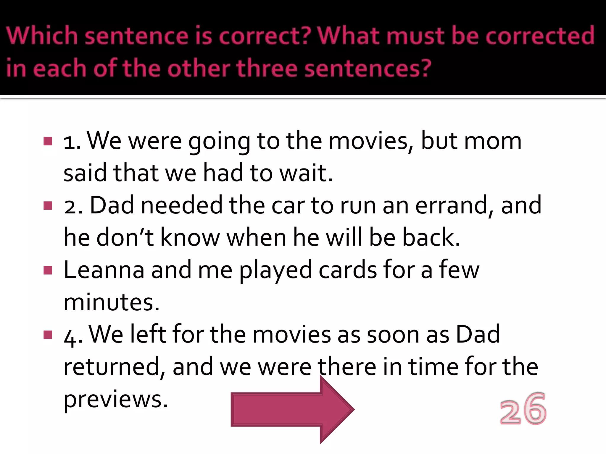 Which sentence is correct? What must be corrected in each of the other three sentences?1. We were going to the movies, but mom said that we had to wait.2. Dad needed the car to run an errand, and he don’t know when he will be back.Leanna and me played cards for a few minutes.4. We left for the movies as soon as Dad returned, and we were there in time for the previews.26