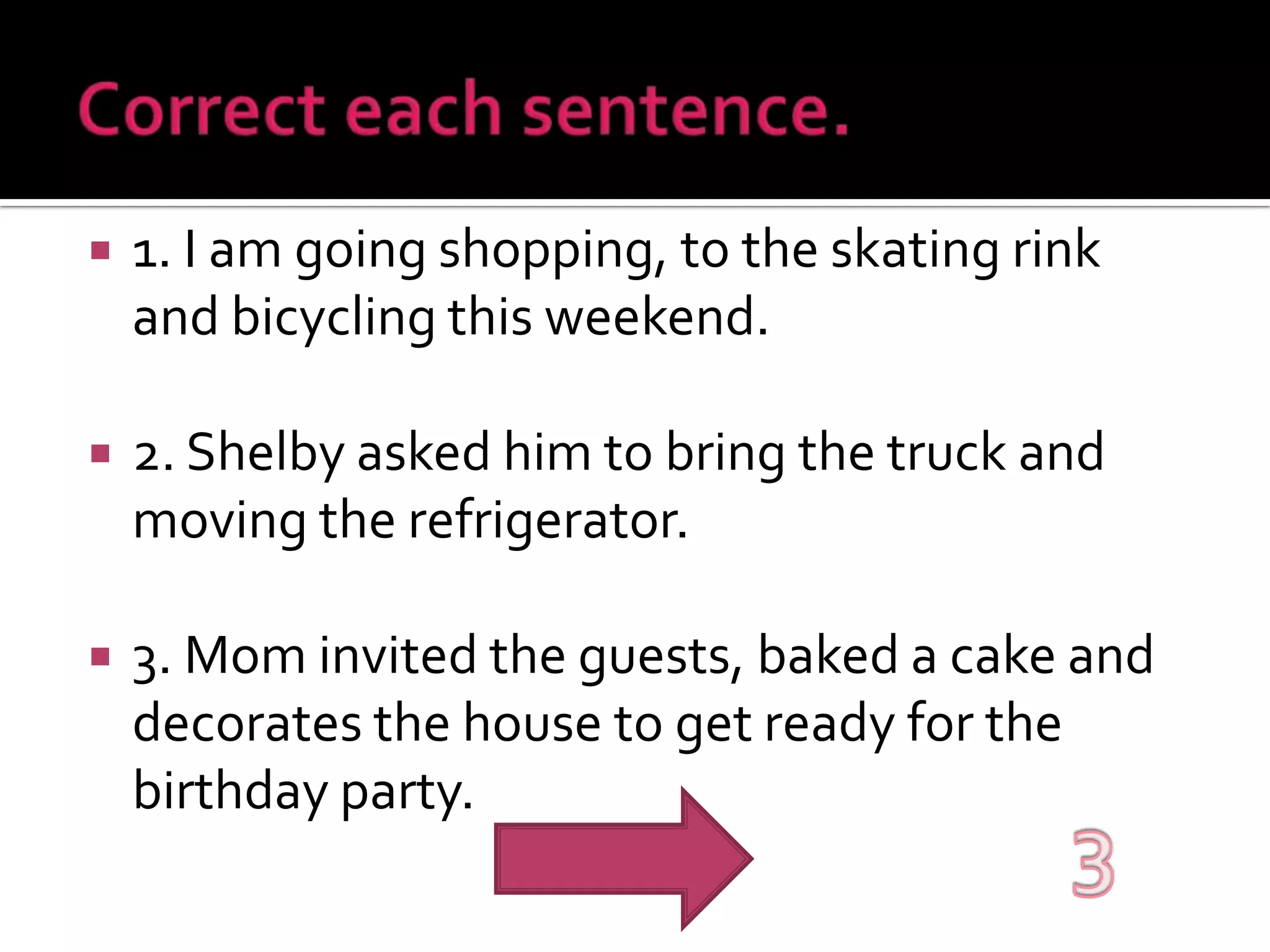 Correct each sentence.1. I am going shopping, to the skating rink and bicycling this weekend.2. Shelby asked him to bring the truck and moving the refrigerator.3. Mom invited the guests, baked a cake and decorates the house to get ready for the birthday party.3