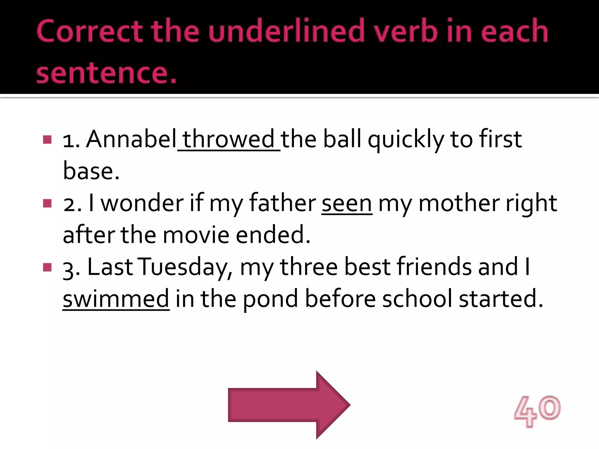 Correct the underlined verb in each sentence.1. Annabelthrowedthe ball quickly to first base.2. I wonder if my father seen my mother right after the movie ended.3. Last Tuesday, my three best friends and I swimmed in the pond before school started.40
