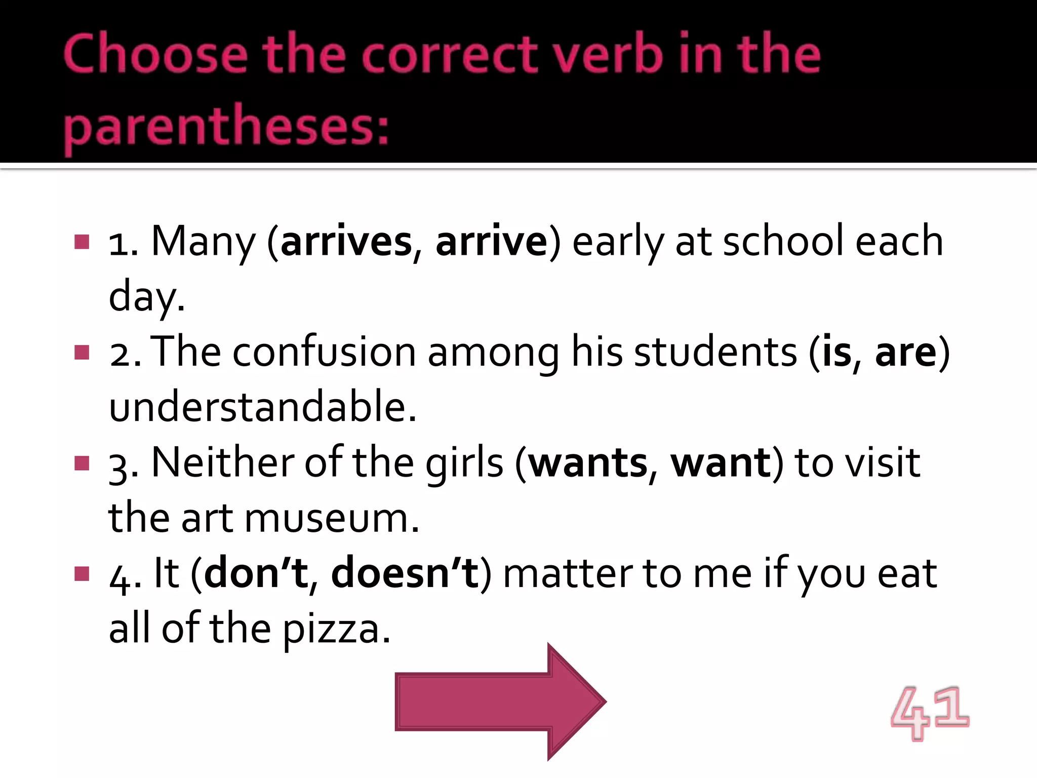Choose the correct verb in the parentheses:1. Many (arrives, arrive) early at school each day.2. The confusion among his students (is, are) understandable.3. Neither of the girls (wants, want) to visit the art museum.4. It (don’t, doesn’t) matter to me if you eat all of the pizza.41