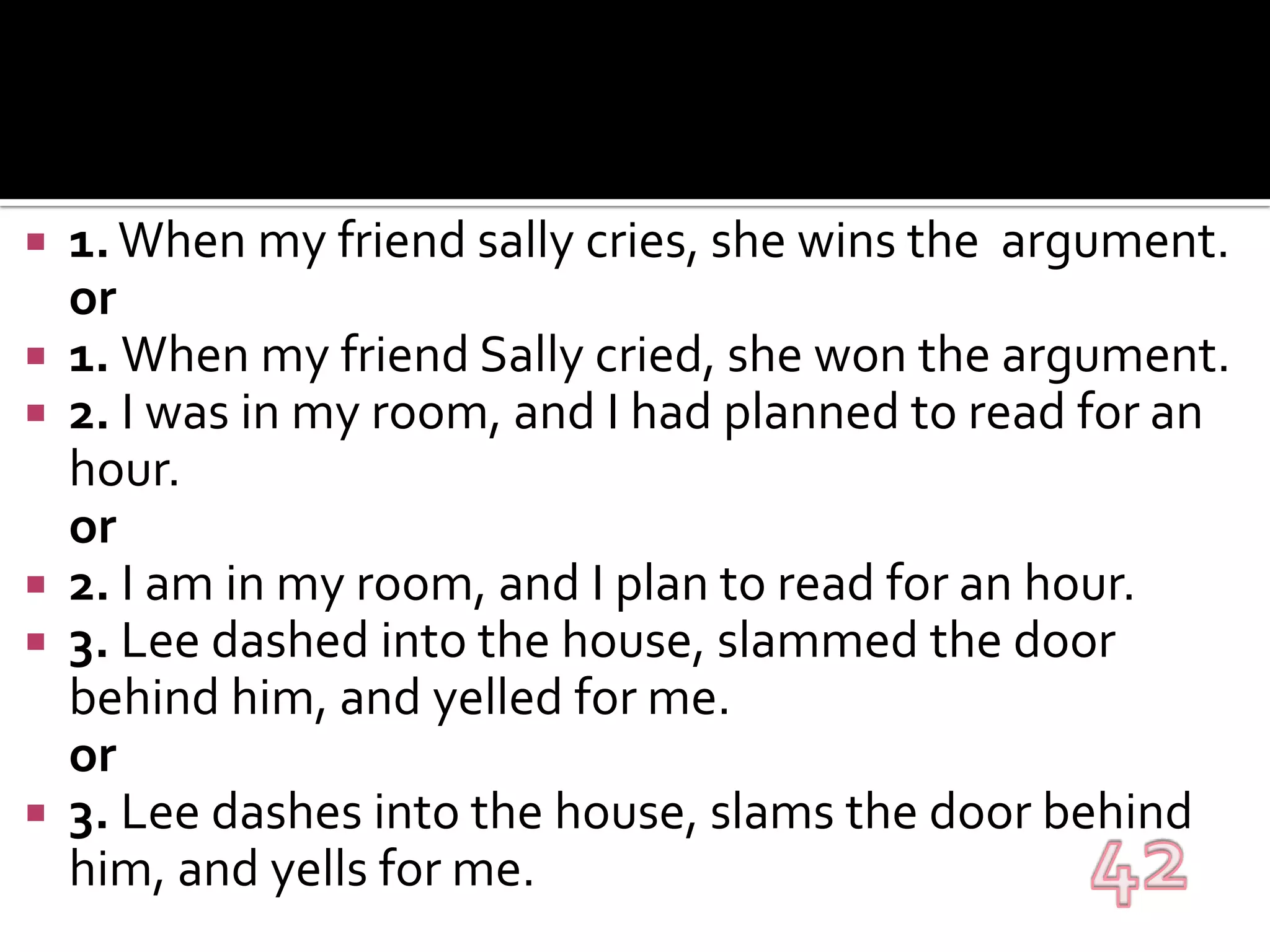 1. When my friend sally cries, she wins the  argument.	or1. When my friend Sally cried, she won the argument.2. I was in my room, and I had planned to read for an hour.or2. I am in my room, and I plan to read for an hour.3. Lee dashed into the house, slammed the door behind him, and yelled for me.or3. Lee dashes into the house, slams the door behind him, and yells for me.42