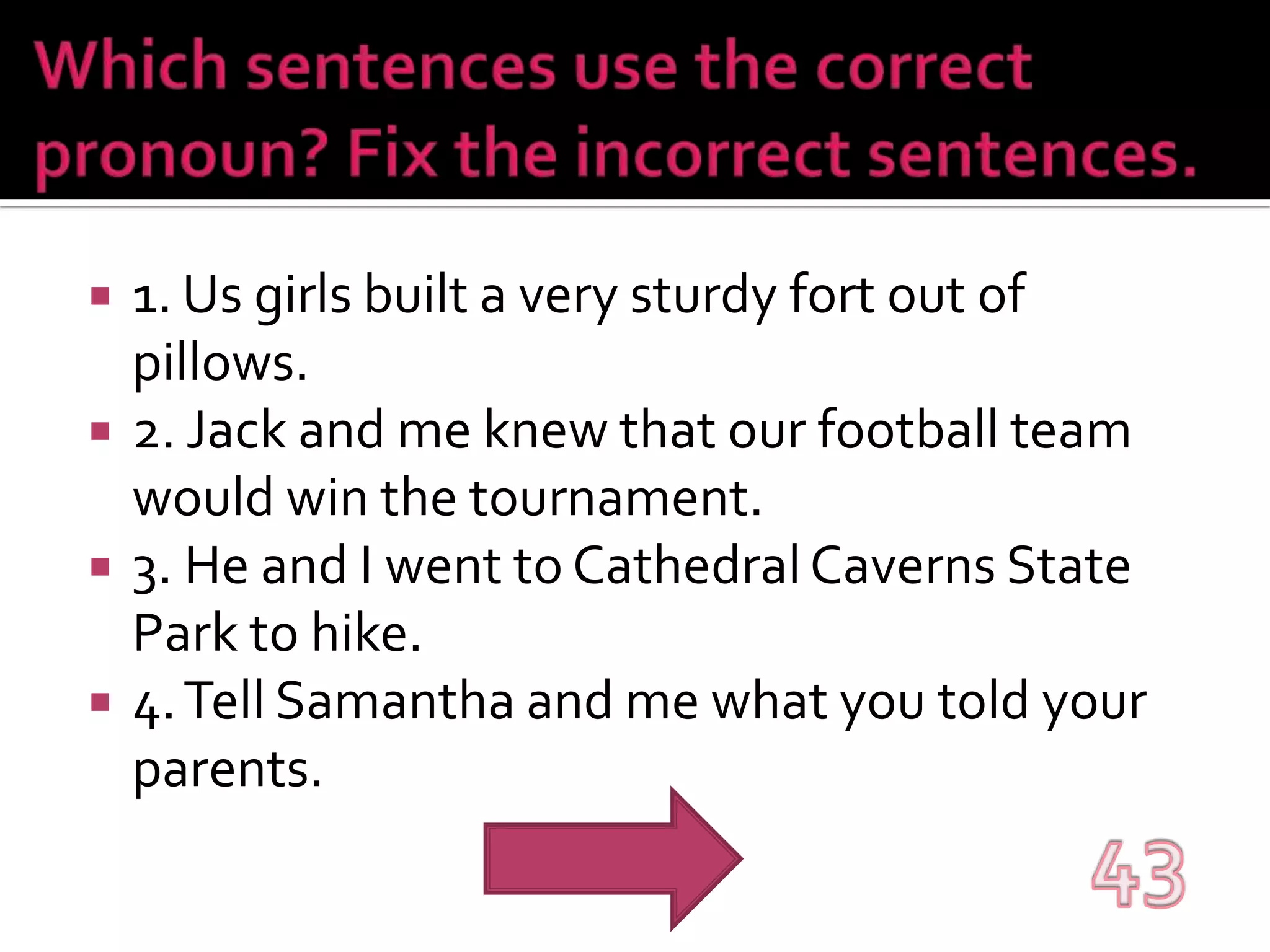 Which sentences use the correct pronoun? Fix the incorrect sentences.1. Us girls built a very sturdy fort out of pillows.2. Jack and me knew that our football team would win the tournament.3. He and I went to Cathedral Caverns State Park to hike.4. Tell Samantha and me what you told your parents.43
