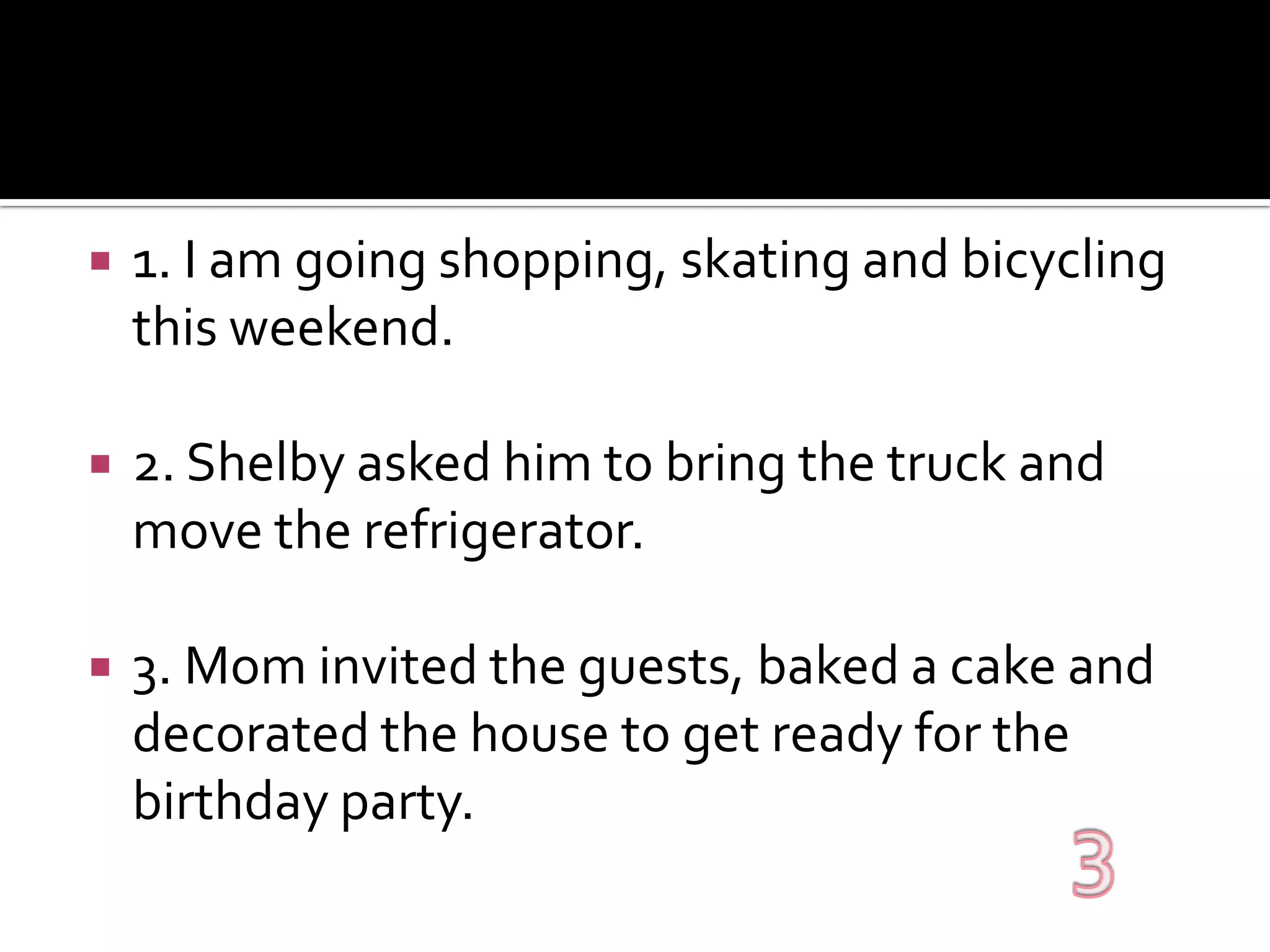 1. I am going shopping, skating and bicycling this weekend.2. Shelby asked him to bring the truck and move the refrigerator.3. Mom invited the guests, baked a cake and decorated the house to get ready for the birthday party.3