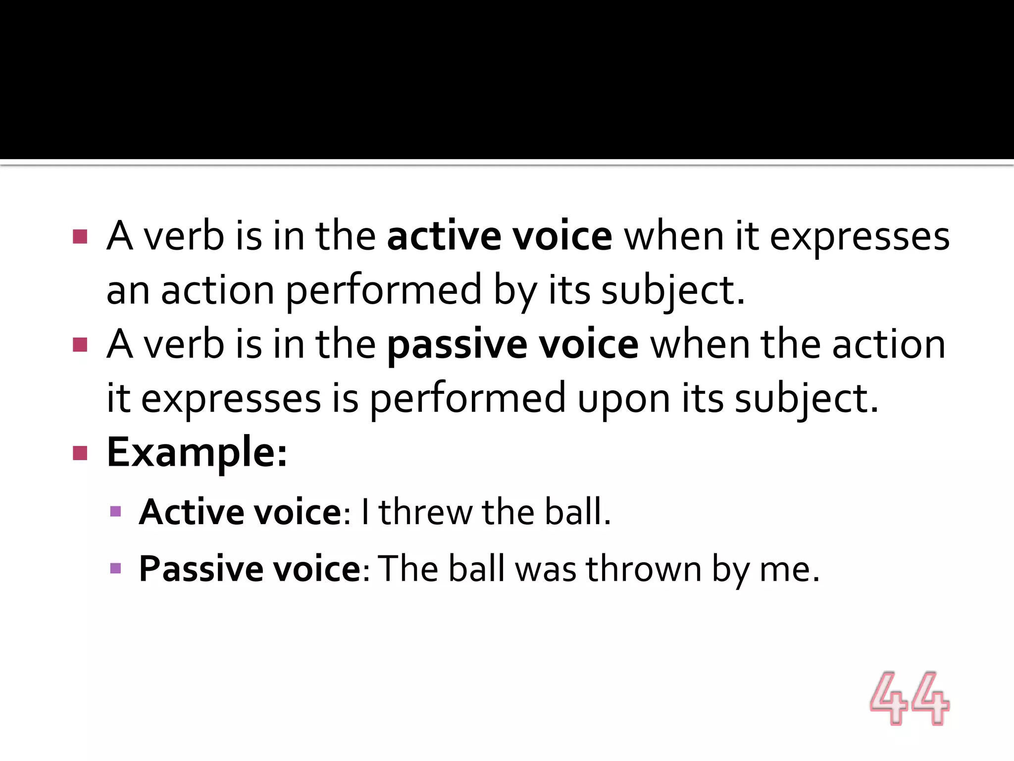 A verb is in the active voice when it expresses an action performed by its subject.A verb is in the passive voice when the action it expresses is performed upon its subject.Example:Active voice: I threw the ball.Passive voice: The ball was thrown by me.44