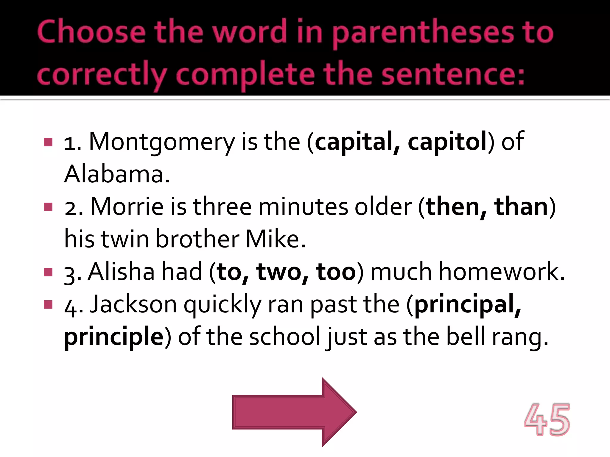 Choose the word in parentheses to correctly complete the sentence:1. Montgomery is the (capital, capitol) of Alabama.2. Morrie is three minutes older (then, than) his twin brother Mike.3. Alisha had (to, two, too) much homework.4. Jackson quickly ran past the (principal, principle) of the school just as the bell rang.45