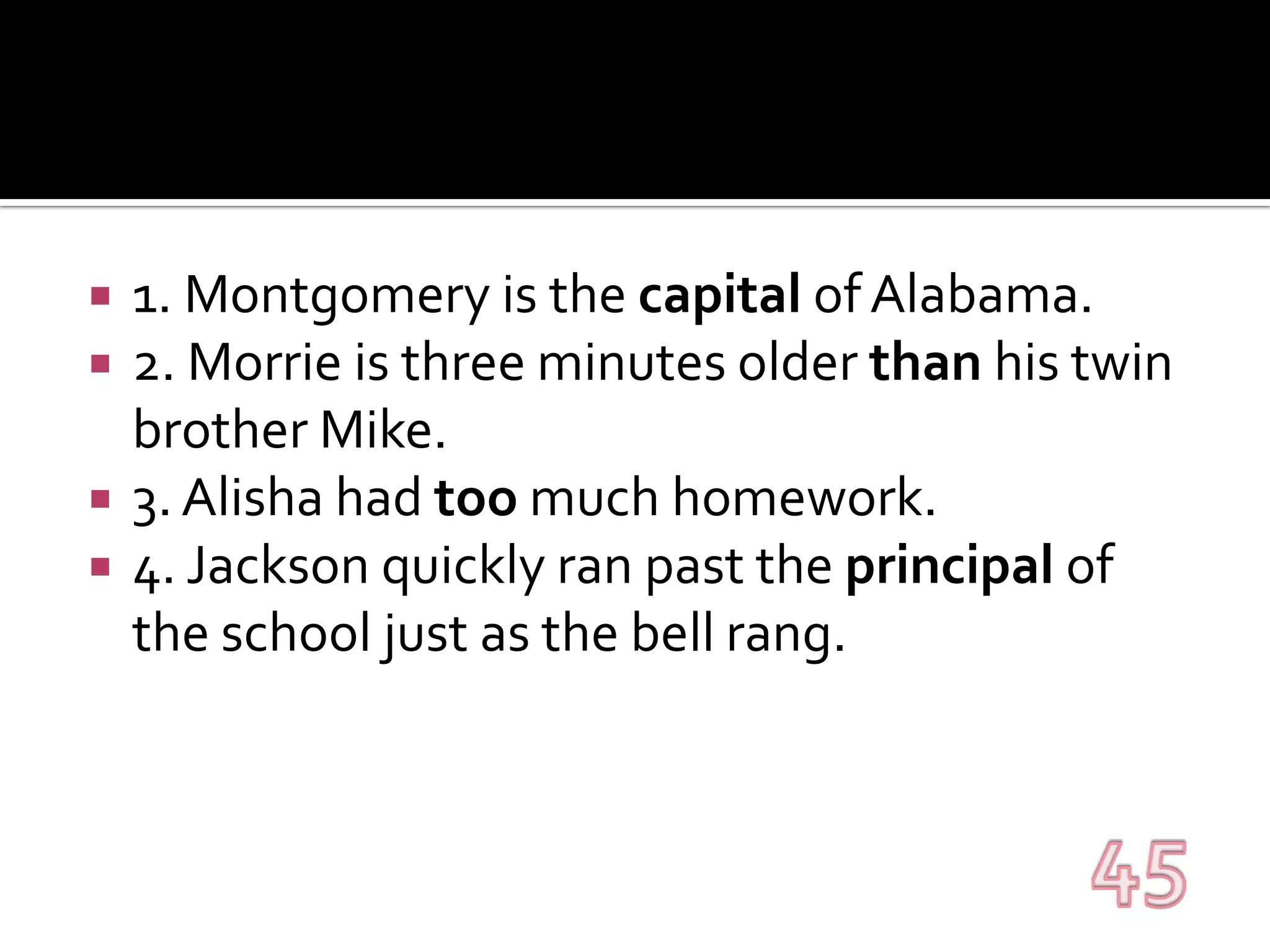 1. Montgomery is the capital of Alabama.2. Morrie is three minutes older than his twin brother Mike.3. Alisha had too much homework.4. Jackson quickly ran past the principal of the school just as the bell rang.45