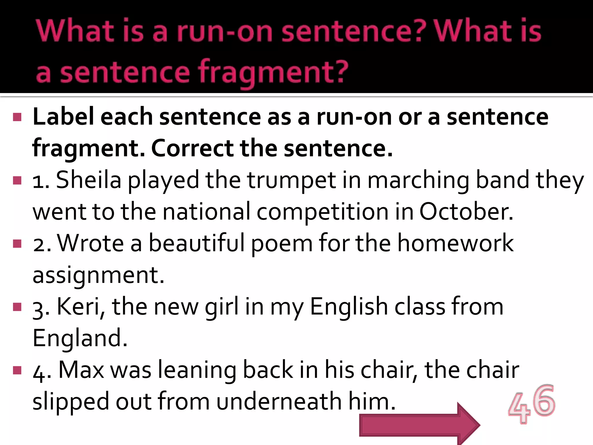 What is a run-on sentence? What is a sentence fragment? Label each sentence as a run-on or a sentence fragment. Correct the sentence.1. Sheila played the trumpet in marching band they went to the national competition in October.2. Wrote a beautiful poem for the homework assignment.3. Keri, the new girl in my English class from England.4. Max was leaning back in his chair, the chair slipped out from underneath him.46