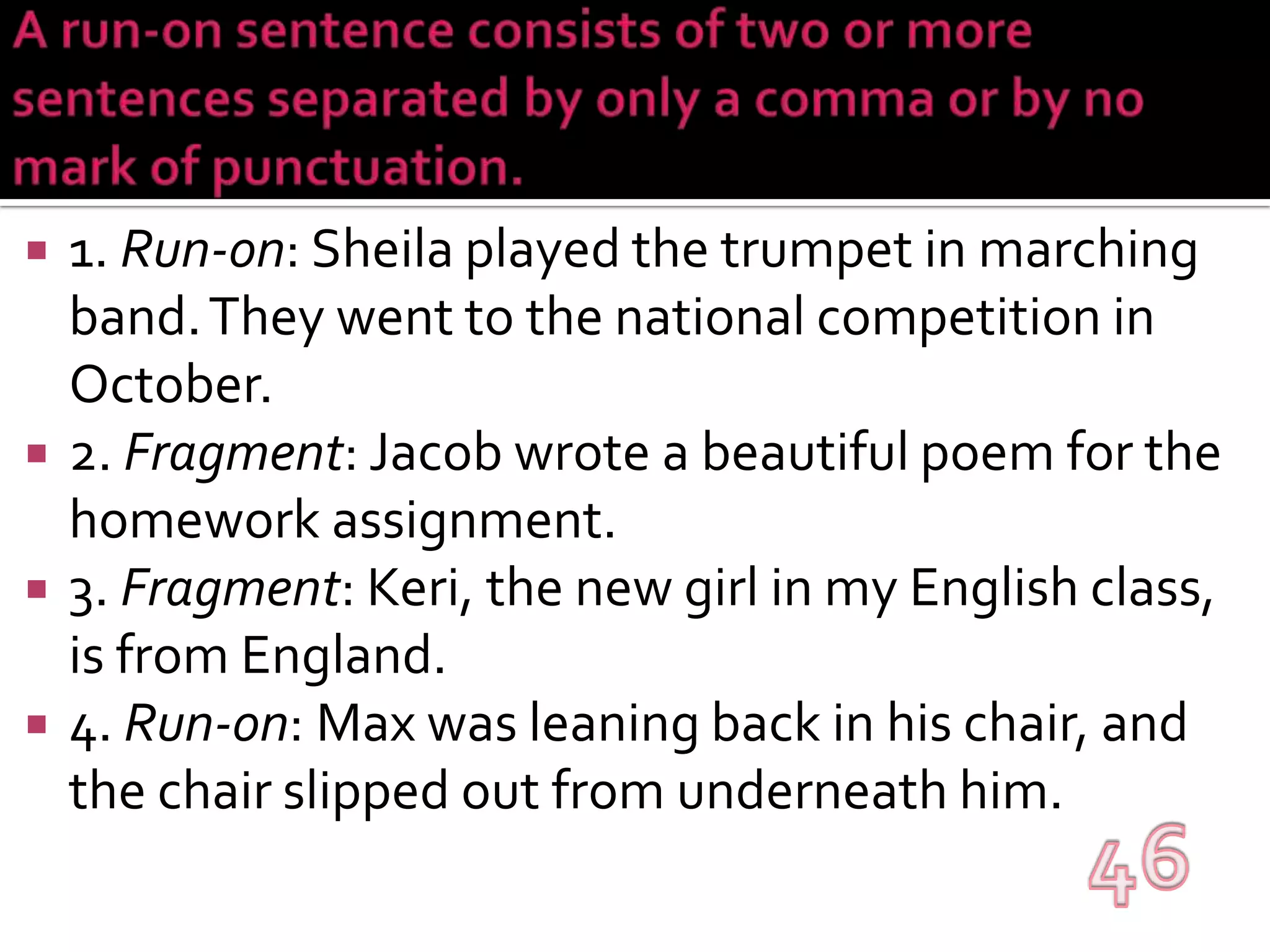 A run-on sentence consists of two or more sentences separated by only a comma or by no mark of punctuation. 1. Run-on: Sheila played the trumpet in marching band. They went to the national competition in October.2. Fragment: Jacob wrote a beautiful poem for the homework assignment.3. Fragment: Keri, the new girl in my English class, is from England.4. Run-on: Max was leaning back in his chair, and the chair slipped out from underneath him.46