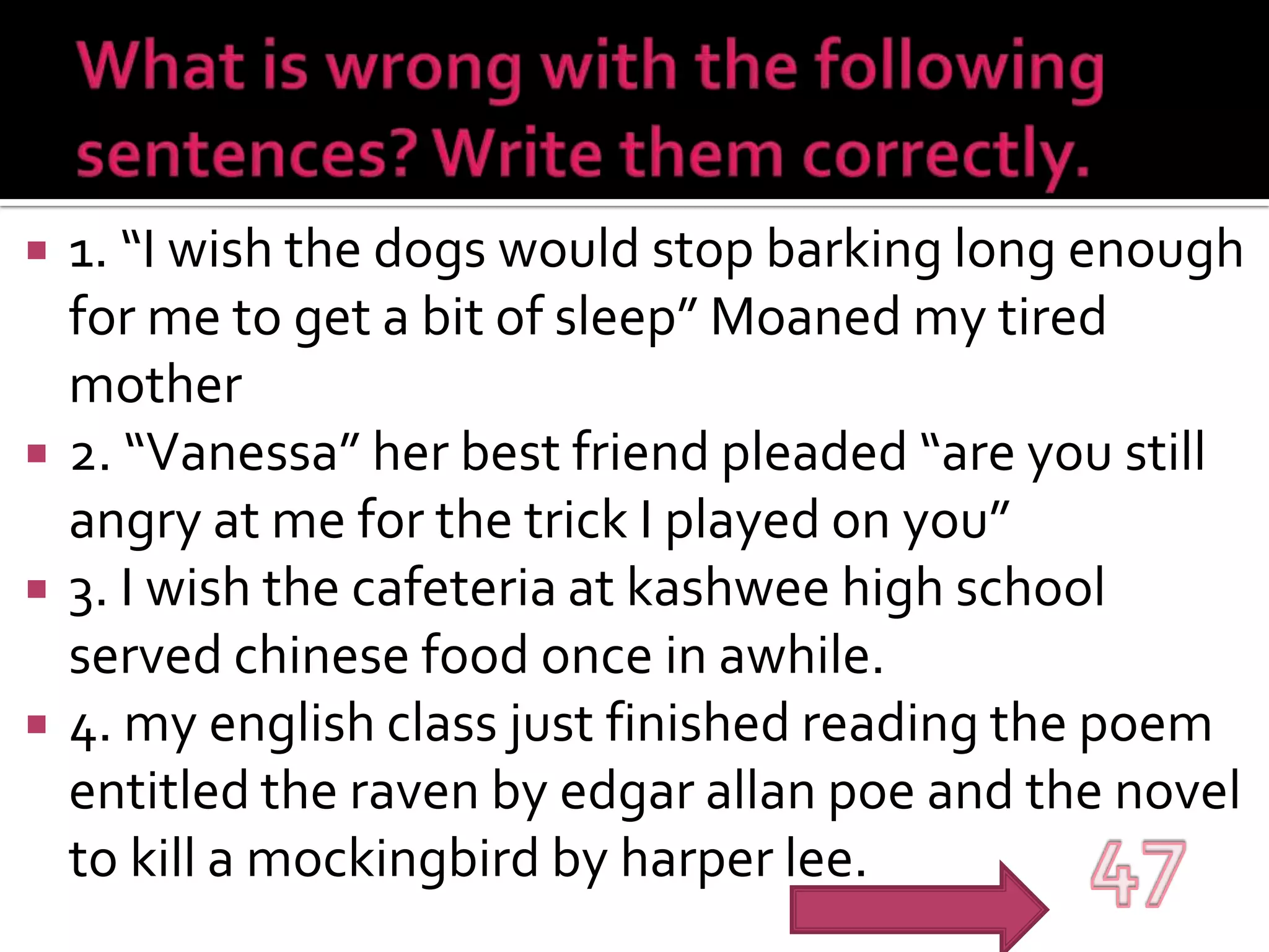 What is wrong with the following sentences? Write them correctly.1. “I wish the dogs would stop barking long enough for me to get a bit of sleep” Moaned my tired mother2. “Vanessa” her best friend pleaded “are you still angry at me for the trick I played on you”3. I wish the cafeteria at kashwee high school served chinese food once in awhile.4. my english class just finished reading the poem entitled the raven by edgarallanpoe and the novel to kill a mockingbird by harper lee.47
