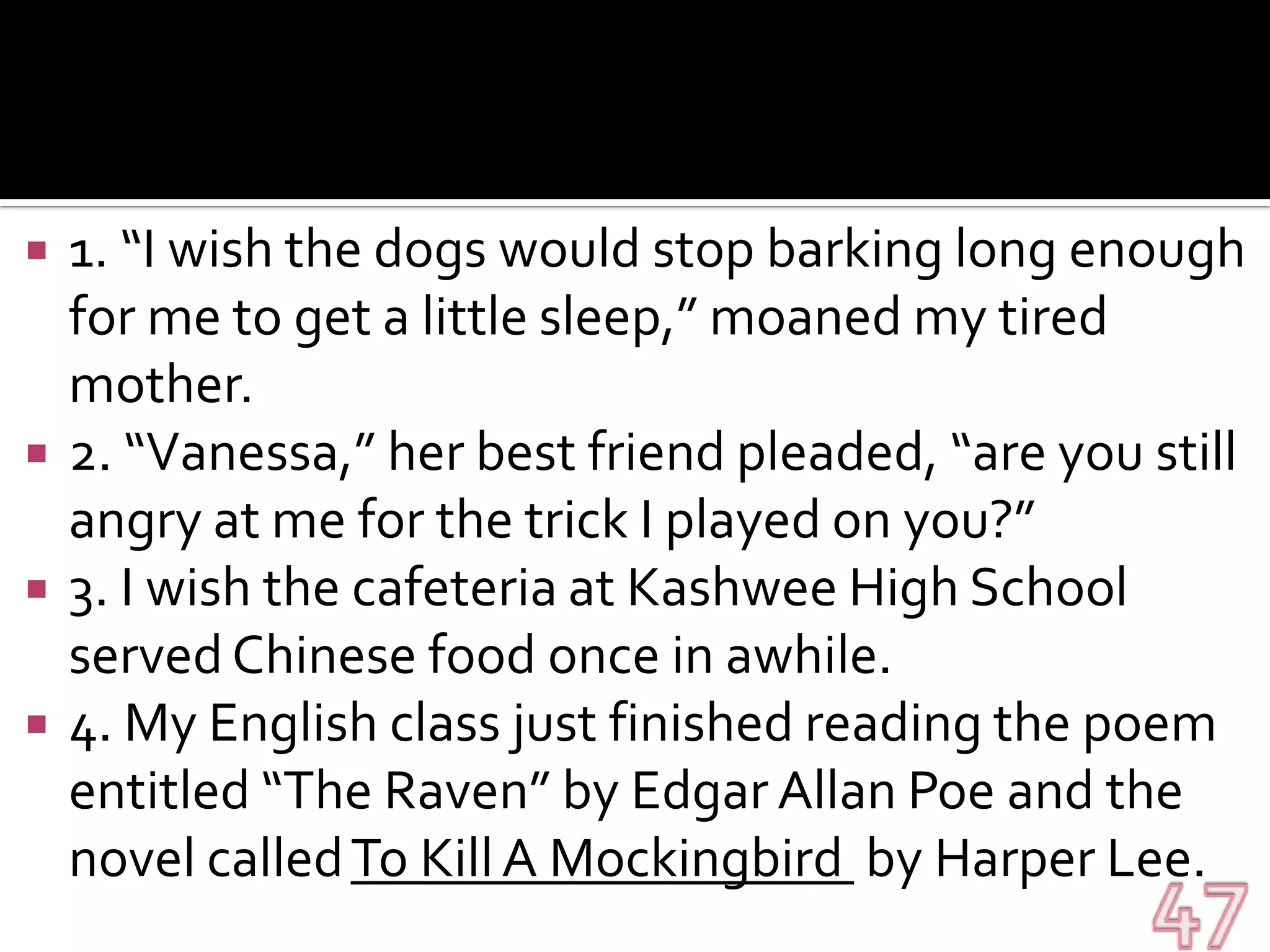 1. “I wish the dogs would stop barking long enough for me to get a little sleep,” moaned my tired mother.2. “Vanessa,” her best friend pleaded, “are you still angry at me for the trick I played on you?”3. I wish the cafeteria at Kashwee High School served Chinese food once in awhile.4. My English class just finished reading the poem entitled “The Raven” by Edgar Allan Poe and the novel called To Kill A Mockingbird  by Harper Lee.47
