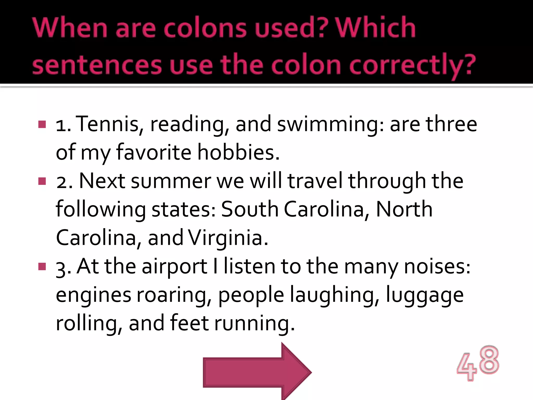 When are colons used? Which sentences use the colon correctly?1. Tennis, reading, and swimming: are three of my favorite hobbies.2. Next summer we will travel through the following states: South Carolina, North Carolina, and Virginia.3. At the airport I listen to the many noises: engines roaring, people laughing, luggage rolling, and feet running.48