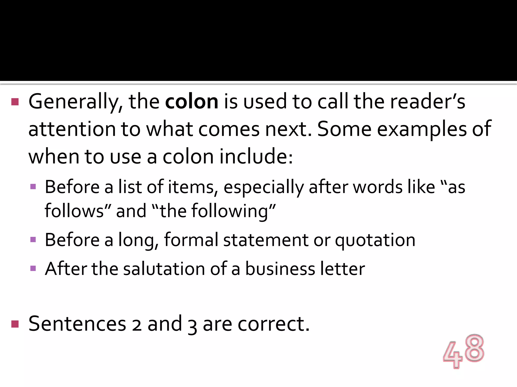 Generally, the colon is used to call the reader’s attention to what comes next. Some examples of when to use a colon include:Before a list of items, especially after words like “as follows” and “the following”Before a long, formal statement or quotationAfter the salutation of a business letterSentences 2 and 3 are correct.48
