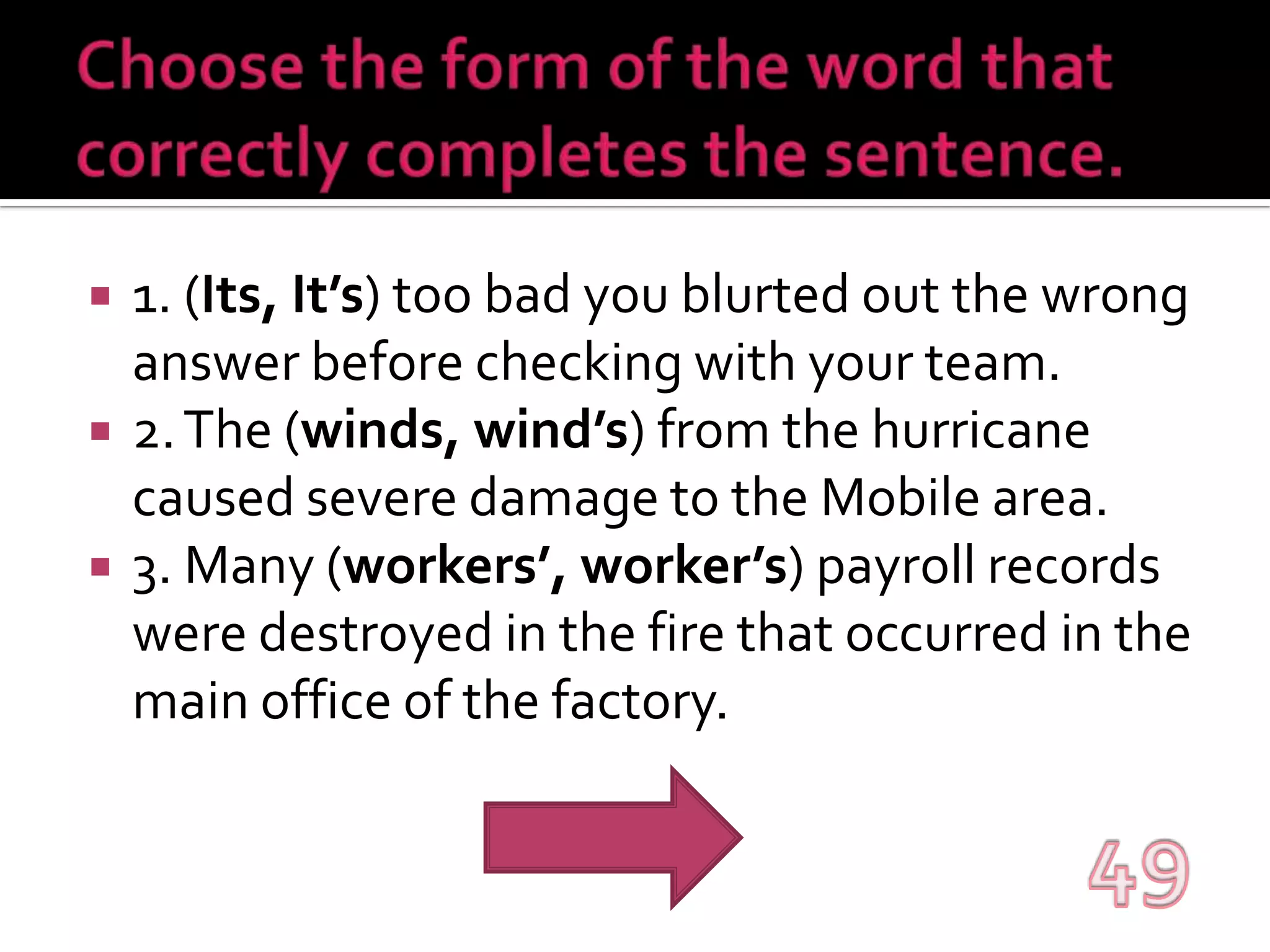 Choose the form of the word that correctly completes the sentence.1. (Its, It’s) too bad you blurted out the wrong answer before checking with your team.2. The (winds, wind’s) from the hurricane caused severe damage to the Mobile area.3. Many (workers’, worker’s) payroll records were destroyed in the fire that occurred in the main office of the factory.49