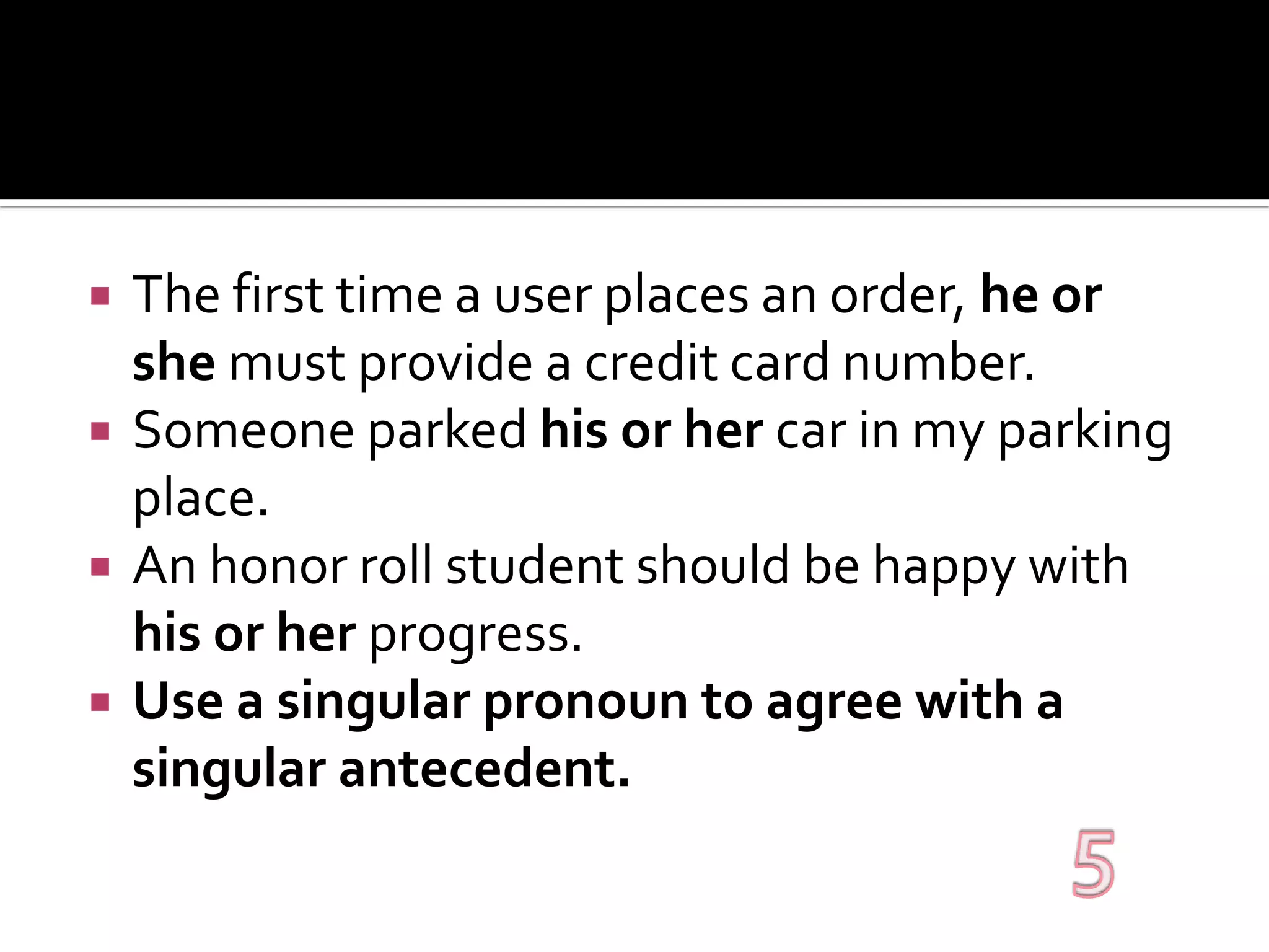 The first time a user places an order, he or she must provide a credit card number.Someone parked his or her car in my parking place.An honor roll student should be happy with his or her progress.Use a singular pronoun to agree with a singular antecedent.5