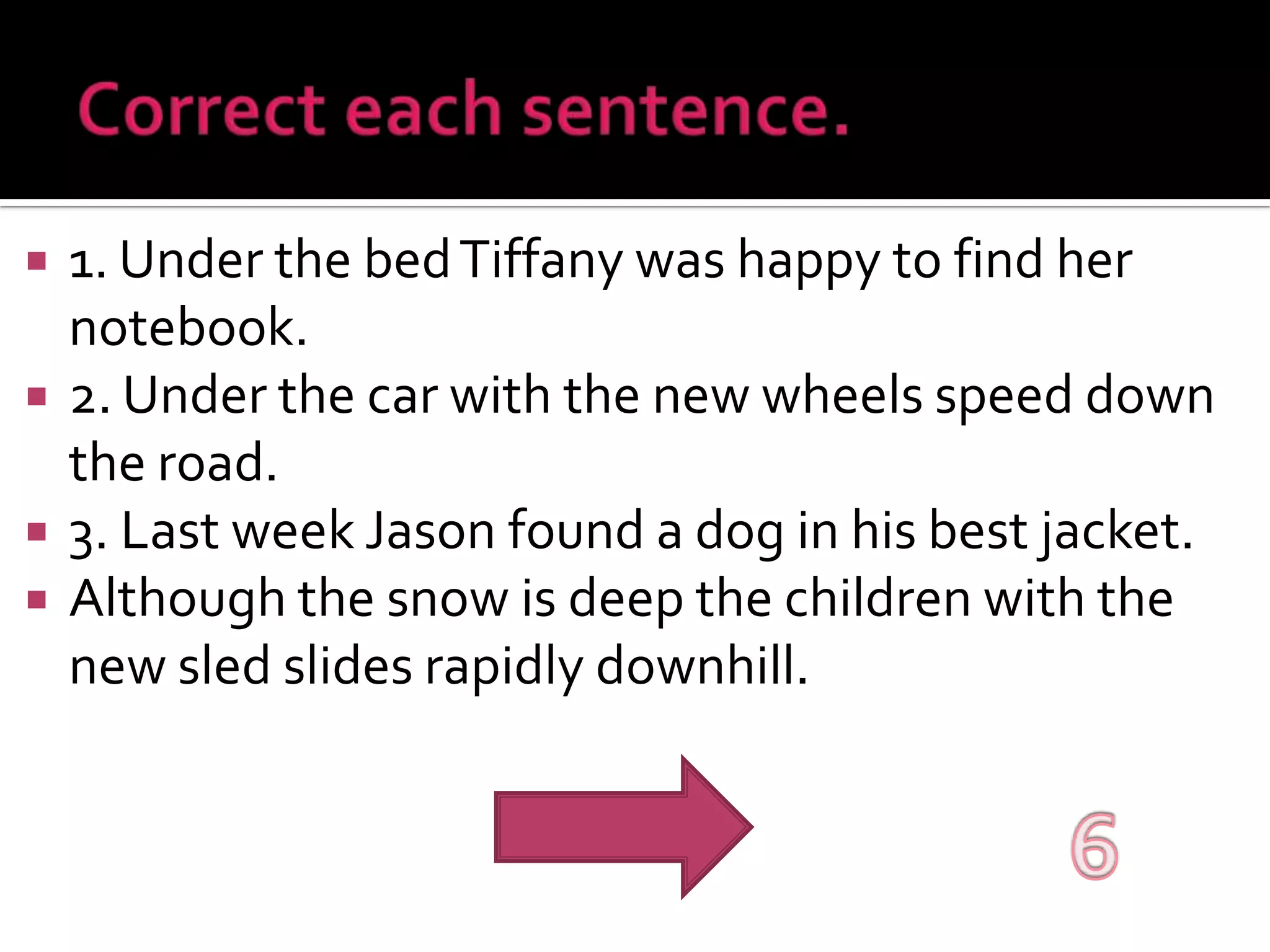Correct each sentence.1. Under the bed Tiffany was happy to find her notebook.2. Under the car with the new wheels speed down the road.3. Last week Jason found a dog in his best jacket.Although the snow is deep the children with the new sled slides rapidly downhill. 6