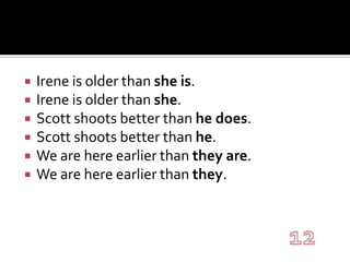 Irene is older than she is.Irene is older than she.Scott shoots better than he does.Scott shoots better than he.We are here earlier than they are.We are here earlier than they.12