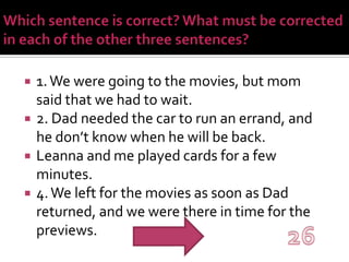 Which sentence is correct? What must be corrected in each of the other three sentences?1. We were going to the movies, but mom said that we had to wait.2. Dad needed the car to run an errand, and he don’t know when he will be back.Leanna and me played cards for a few minutes.4. We left for the movies as soon as Dad returned, and we were there in time for the previews.26