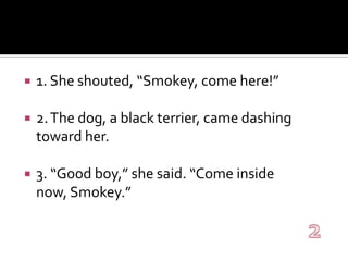 1. She shouted, “Smokey, come here!”2. The dog, a black terrier, came dashing toward her.3. “Good boy,” she said. “Come inside now, Smokey.”2