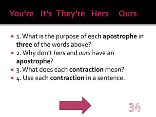 You’re	It’s	They’re	  Hers	Ours1. What is the purpose of each apostrophe in three of the words above?2. Why don’t hers and ours have an apostrophe?3. What does each contraction mean?4. Use each contraction in a sentence.34